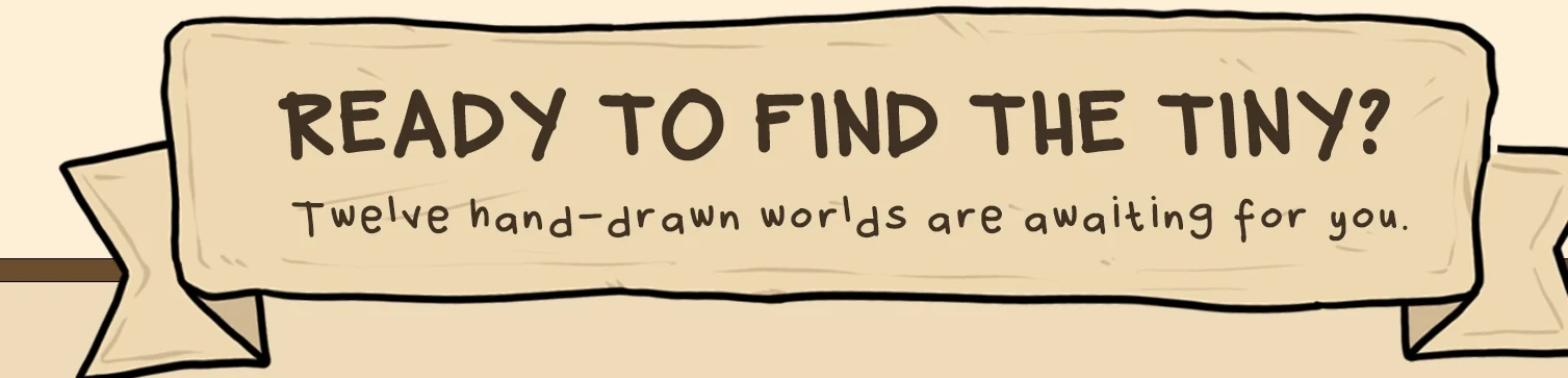 Ready to find the tiny? Twelve hand-drawn worlds are awaiting you.